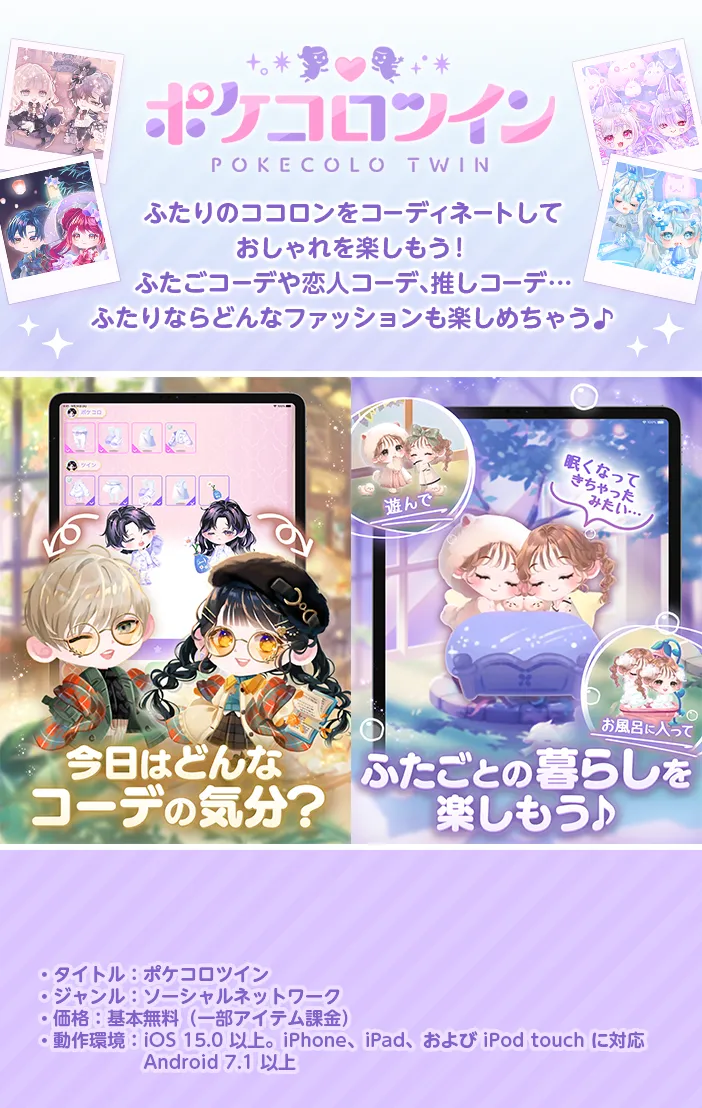 ポケコロツイン。ふたりのココロンをコーディネートしておしゃれを楽しもう!ふたごコーデや恋人コーデ、推しコーデ…ふたりならどんなファッションも楽しめちゃう♪ タイトル:ポケコロツイン/ジャンル:ソーシャルネットワーク/価格:基本無料(一部アイテム課金)/動作環境:iOS 13.0 以上。iPhone、iPad、および iPod touch に対応。Android 6.0 以上。