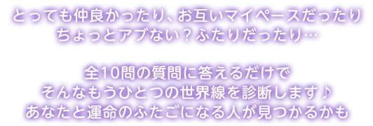 とっても仲良かったり、お互いマイペースだったり ちょっとアブない？ふたりだったり… 全10問の質問に答えるだけで そんなもうひとつの世界線を診断します♪ あなたと運命のふたごになる人が見つかるかも
